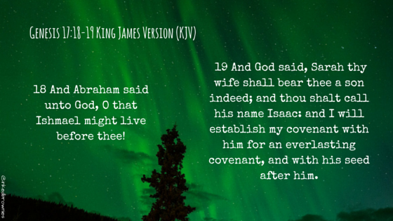 18 And Abraham said unto God, O that Ishmael might live before thee! 19 And God said, Sarah thy wife shall bear thee a son indeed; and thou shalt call his name Isaac- and I will establish my covenant with him for an